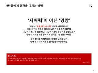 사람들에게 영향을 미치는 방법
18
‘지배력’이 아닌 ‘명망’
기버는 ‘힘을 뺀 의사소통’ 방식을 사용하는데,
이는 타인의 관점과 이익에 높은 가치를 두기 때문에
대답하기 보다는 질문하고, 대답하기보다 신중하게 말함으로써
상대의 이해관계를 중요하게 생각한다는 것을 보여줌.
또한 상대를 이해하려는 자세로 질문을 던져
상대가 스스로 배우는 즐거움을 느끼게 해줌.
Giver’s Tip
내 직업은 환자를 만나 질문하고 환자에게 필요한 것이 무엇인지 알아내는 일입니다. 물건을 판다는 생각은 하지 않습니다.
찾아오는 사람들을 도와주는 것이 내 직업입니다.
–c.j. 킬데어-
 