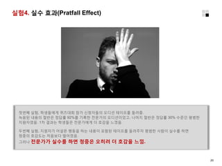 실험4. 실수 효과(Pratfall Effect)
첫번째 실험, 학생들에게 퀴즈대회 참가 신청자들의 오디션 테이프를 들려줌.
녹음된 내용의 절반은 정답률 92%를 기록한 전문가의 오디션이었고, 나머지 절반은 정답률 30% 수준인 평범한
지원자였음. 1차 결과는 학생들은 전문가에게 더 호감을 느꼈음.
두번째 실험, 지원자가 어설픈 행동을 하는 내용이 포함된 테이프를 들려주자 평범한 사람이 실수를 하면
청중의 호감도는 처음보다 떨어졌음.
그러나 전문가가 실수를 하면 청중은 오히려 더 호감을 느낌.
20
 