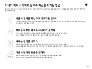 기버가 지쳐 쓰러지지 않도록 자신을 지키는 방법
많이 베푼다고 해서 기버의 시간과 에너지가 소진되는 것만은 아님. 오히려 도움을 필요로 하는 사람들을 효과적으로 도와주지 못한다고
생각할 때 소진됨.
베풂의 결과를 확인하고 피드백을 받으라
기버에게는 베푸는 양이 아니라 얼마나 피드백을 받느냐가 중요함. 돕다가 지칠 때는 돕고 있는 사람을 만나거나
소식을 듣게 되면 활력이 생김.
맥락을 바꾸면 새로운 에너지가 생긴다
기버는 더 큰 영향력을 끼침으로써 더 많이 베풀면서도 에너지 소진을 피할 수 있음.
따라서 새로운 부분에서 더 많이 베풀 수 있는 기회를 스스로에게 제공.
베푸는 방식을 바꿔라
실패한 기버의 특징은 남이 자신을 필요로 할 때마다 도와주는 방식을 택하기 쉬움.
남에게 베풀 때는 목적의식을 가지고 한꺼번에 시간을 몰아서 왕창 봉사하는 '불지피기'식으로 하는 것이 좋음.
다른 사람에게 도움을 청하라
실패한 기버들은 항상 주려고만 하고 다른 사람에게 도움을 요청하지 않음.
성공한 기버는 지원망을 형성하여 필요할 때 도움을 요청함.
23
 