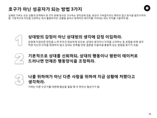 호구가 아닌 성공자가 되는 방법 3가지
실패한 기버는 모든 상황과 관계에서 한 가지 호혜 방식만 고수하는 경직성에 있음. 본성이 기버일지라도 매처의 접근 방식을 발전시켜야
함. 기본적으로 타인을 신뢰하는 데서 출발하지만, 상황을 살피고 잠재적인 테이커를 가려내는 데도 주의를 기울여야 함.
상대방의 감정이 아닌 상대방의 생각에 감정 이입하라.
감정에 이입되면 연민을 느껴 무조건 양보하게 되므로, 상대의 생각이나 이익을 고려하는 등 관점을 바꿔 생각
하면 자신의 이익을 희생하지 않고 상대도 만족할 만한 결론을 이끌어낼 통찰력 있는 방법을 찾기가 쉬움.
기본적으로 상대를 신뢰하되, 상대의 행동이나 평판이 테이커로
드러나면 언제든 행동양식을 조정하라.
나를 위하여가 아닌 다른 사람을 위하여 지금 상황에 처했다고
생각하라.
기버는 다른 누군가를 대변해 협상을 벌일 때 더 뛰어난 협상가가 됨.
26
 