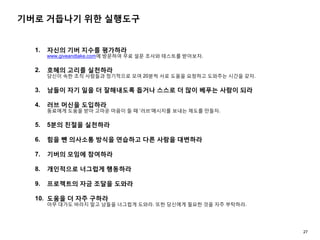 기버로 거듭나기 위한 실행도구
1. 자신의 기버 지수를 평가하라
www.giveandtake.com에 방문하여 무료 설문 조사와 테스트를 받아보자.
2. 호혜의 고리를 실천하라
당신이 속한 조직 사람들과 정기적으로 모여 20분씩 서로 도움을 요청하고 도와주는 시간을 갖자.
3. 남들이 자기 일을 더 잘해내도록 돕거나 스스로 더 많이 베푸는 사람이 되라
4. 러브 머신을 도입하라
동료에게 도움을 받아 고마운 마음이 들 때 ‘러브’메시지를 보내는 제도를 만들자.
5. 5분의 친절을 실천하라
6. 힘을 뺀 의사소통 방식을 연습하고 다른 사람을 대변하라
7. 기버의 모임에 참여하라
8. 개인적으로 너그럽게 행동하라
9. 프로젝트의 자금 조달을 도와라
10. 도움을 더 자주 구하라
아무 대가도 바라지 말고 남들을 너그럽게 도와라. 또한 당신에게 필요한 것을 자주 부탁하라.
27
 