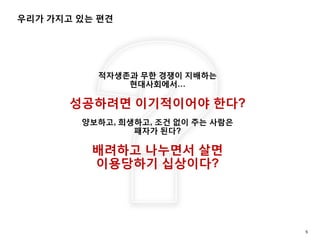 우리가 가지고 있는 편견
5
적자생존과 무한 경쟁이 지배하는
현대사회에서…
성공하려면 이기적이어야 한다?
양보하고, 희생하고, 조건 없이 주는 사람은
패자가 된다?
배려하고 나누면서 살면
이용당하기 십상이다?
 