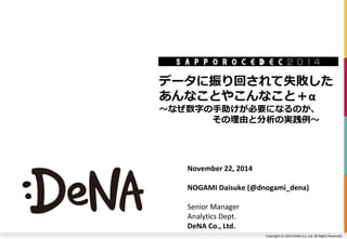 データに振り回されて失敗した 
あんなことやこんなこと＋α 
～なぜ数字の手助けが必要になるのか、 
その理由と分析の実践例～ 
Copyright (C) 2014 DeNA Co.,Ltd. All Rights Reserved. 
November 22, 2014 
NOGAMI Daisuke (@dnogami_dena) 
Senior Manager 
Analytics Dept. 
DeNA Co., Ltd. 
 