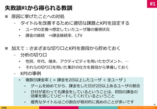 #1 
Copyright (C) 2014 DeNA Co.,Ltd. All Rights Reserved. 
失敗談#1から得られる教訓 
 原因に挙げたことへの対処 
⁃ タイトルを改善するために適切な課題とKPIを設定する 
• ユーザの定着⇒想定していたユーザ層の獲得状況 
• 課金の継続⇒課金継続率、LTV 
 加えて：さまざまな切り口とKPIを普段から貯めておく 
⁃ 分析の切り口 
• 性別、年代、端末、アクティビティを用いたセグメント、… 
• それらの切り口を用いた集計の仕方を普段から準備しておく 
⁃ KPIの事例 
• 複数日課金率( = 課金を2日以上したユーザ÷ 全ユーザ) 
⁃ ゲームを始めてから、課金をした日が2日以上あるユーザの割合 
⁃ 日付が変わっても課金をしているということは、初回の課金の 
効果を感じてリピートしてくれているということ 
⁃ 優秀なタイトルはこの割合が相対的に高めのことが多いです 
12 
 