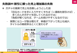 Copyright (C) 2014 DeNA Co.,Ltd. All Rights Reserved. 
失敗談#4 割引に頼った売上増加策の失敗 
 ガチャの施策で売上を改善しようとした話 
⁃ 「目玉カードを手に入りやすくすれば（＝価格を割引けば）、 
多くの人がガチャを回してくれるのでは」 
「負担が軽くなれば、ゲームを続けやすくなるのでは」 
⁃ 実際にはユーザ数は増えず、単価が下がって売上も減少、 
タイトルの継続率はとくに変わらず 
24 
○○ガチャ第2弾 
第1弾 
より確率 
アップ！ 
(1%->2%) 
3回目 
まで割引 
SSR 
ガチャる！ 
目玉となるカードが 
より低価格で手に入ると 
訴求した 
#4 
※分かりやすさのため、実際に行った施策とは表現を変えてあります。 
※ ここで示した「確率」とは、アイテム別提供割合のことです。 
 