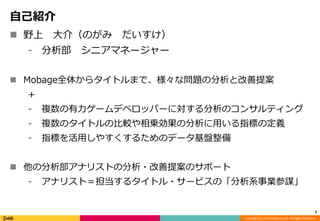 Copyright (C) 2014 DeNA Co.,Ltd. All Rights Reserved. 
自己紹介 
 野上大介（のがみだいすけ） 
⁃ 分析部シニアマネージャー 
 Mobage全体からタイトルまで、様々な問題の分析と改善提案 
+ 
⁃ 複数の有力ゲームデベロッパーに対する分析のコンサルティング 
⁃ 複数のタイトルの比較や相乗効果の分析に用いる指標の定義 
⁃ 指標を活用しやすくするためのデータ基盤整備 
 他の分析部アナリストの分析・改善提案のサポート 
⁃ アナリスト＝担当するタイトル・サービスの「分析系事業参謀」 
3 
 