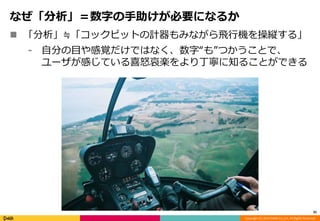 Copyright (C) 2014 DeNA Co.,Ltd. All Rights Reserved. 
なぜ「分析」＝数字の手助けが必要になるか 
 「分析」≒「コックピットの計器もみながら飛行機を操縦する」 
⁃ 自分の目や感覚だけではなく、数字“も”つかうことで、 
ユーザが感じている喜怒哀楽をより丁寧に知ることができる 
31 
 