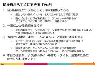 Copyright (C) 2014 DeNA Co.,Ltd. All Rights Reserved. 
明後日からすぐにできる「分析」 
1. 自分自身をサンプルとして丁寧に観察してみる 
• 担当しているタイトルを、1人のユーザとして素直に遊ぶ 
• 遊んだときのログを取り出して、プレイヤーの気持ちが 
どのようなログに現れるか確認し、指標にする 
2. 作業にかかる負担をなくす 
• 上記の観察用データを含め、データ集計や可視化は自動化してしまい、 
作業を後回しにする言い訳をなくす 
3. 普段から開発・運用チームのメンバーと真剣に議論をする 
• 上の2つができていれば、タイトルを理想像に近づける課題が 
見えてきて、議論の材料もそろうはず 
• 議論を通じて、チームのメンバーも同じように客観的に 
ゲームの課題を捉えられるようになると、さらに効果が高まる 
 本日の発表が、より良いタイトル作り・タイトル運営のために 
参考になれば幸いです 
33 
 