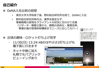 Copyright (C) 2014 DeNA Co.,Ltd. All Rights Reserved. 
自己紹介 
 DeNA入社以前の経歴 
• 東京大学大学院修了後、野村総合研究所を経て、DeNAに入社 
• 野村総合研究所時代は、業界を限定せず、 
事業戦略の実現をクライアントの状況に合わせて支援 
（リサーチ・戦略立案から、戦略の具体化・業務改革、 
事業計画の管理体制構築までニーズに応じてカバー） 
 近頃の趣味…ロケット打ち上げ見学 
⁃ 11/30(日) 13:24:48のはやぶさ2打ち上げも 
種子島に行きます 
⁃ ネット中継に加え 
札幌でもパブリック 
ビューイングあり 
4 
 