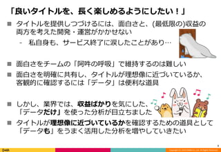 「良いタイトルを、長く楽しめるようにしたい！」 
 タイトルを提供しつづけるには、面白さと、(最低限の)収益の 
両方を考えた開発・運営がかかせない 
⁃ 私自身も、サービス終了に涙したことがあり… 
 面白さをチームの「阿吽の呼吸」で維持するのは難しい 
 面白さを明確に共有し、タイトルが理想像に近づいているか、 
Copyright (C) 2014 DeNA Co.,Ltd. All Rights Reserved. 
客観的に確認するには「データ」は便利な道具 
 しかし、業界では、収益ばかりを気にした、 
「データだけ」を使った分析が目立ちました 
 タイトルが理想像に近づいているかを確認するための道具として 
「データも」をうまく活用した分析を増やしていきたい 
5 
 