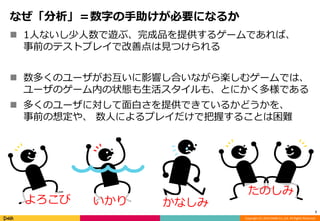 Copyright (C) 2014 DeNA Co.,Ltd. All Rights Reserved. 
なぜ「分析」＝数字の手助けが必要になるか 
 1人ないし少人数で遊ぶ、完成品を提供するゲームであれば、 
事前のテストプレイで改善点は見つけられる 
 数多くのユーザがお互いに影響し合いながら楽しむゲームでは、 
ユーザのゲーム内の状態も生活スタイルも、とにかく多様である 
 多くのユーザに対して面白さを提供できているかどうかを、 
事前の想定や、数人によるプレイだけで把握することは困難 
7 
よろこびいかりかなしみ 
たのしみ 
 