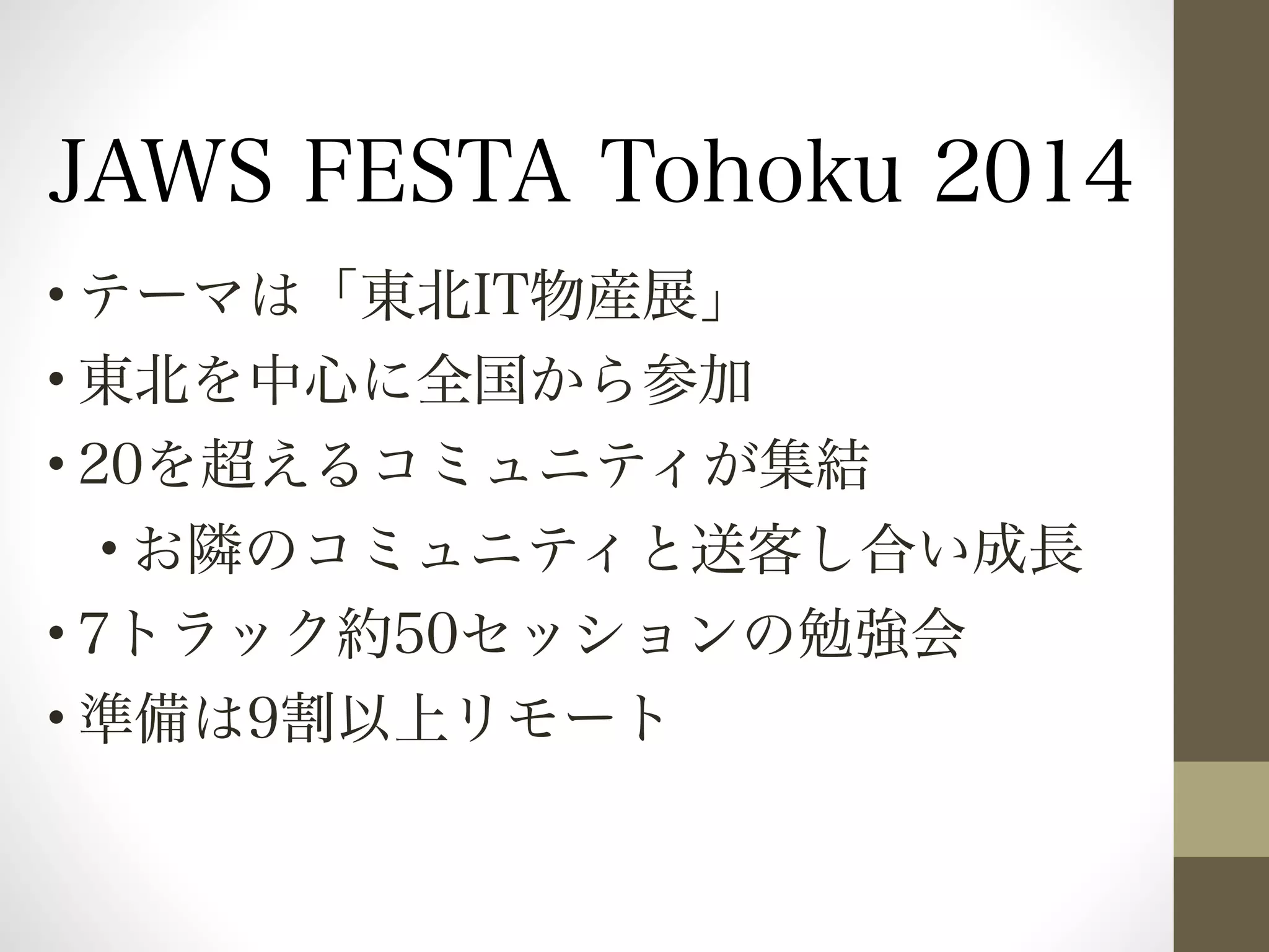 JAWS FESTA Tohoku 2014 
•テーマは「東北IT物産展」 
•東北を中心に全国から参加 
•20を超えるコミュニティが集結 
•お隣のコミュニティと送客し合い成長 
•7トラック約50セッションの勉強会 
•準備は9割以上リモート 
 