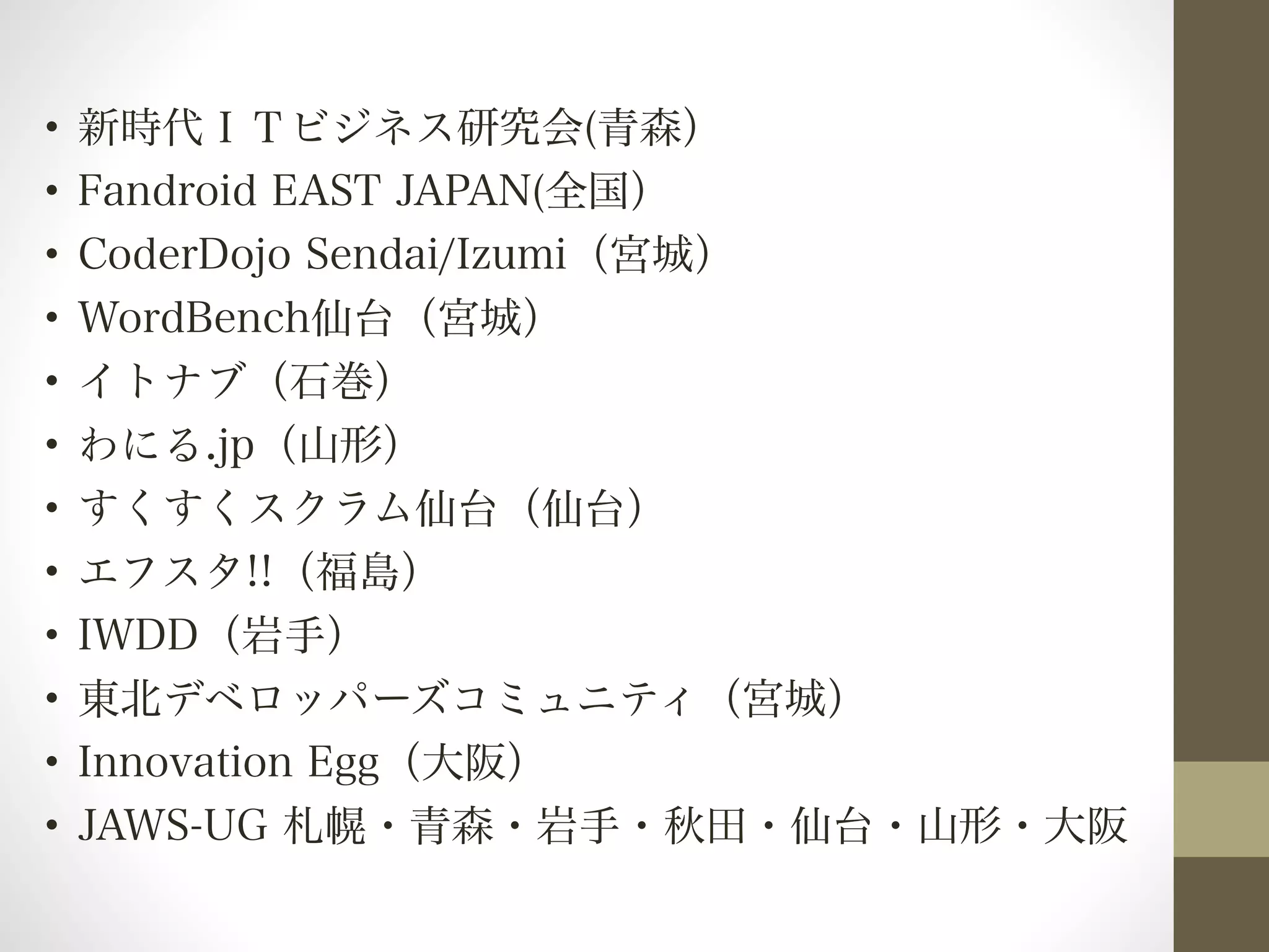 • 新時代ＩＴビジネス研究会(青森） 
• Fandroid EAST JAPAN(全国） 
• CoderDojo Sendai/Izumi（宮城） 
• WordBench仙台（宮城） 
• イトナブ（石巻） 
• わにる.jp（山形） 
• すくすくスクラム仙台（仙台） 
• エフスタ!!（福島） 
• IWDD（岩手） 
• 東北デベロッパーズコミュニティ（宮城） 
• Innovation Egg（大阪） 
• JAWS-UG 札幌・青森・岩手・秋田・仙台・山形・大阪 
 