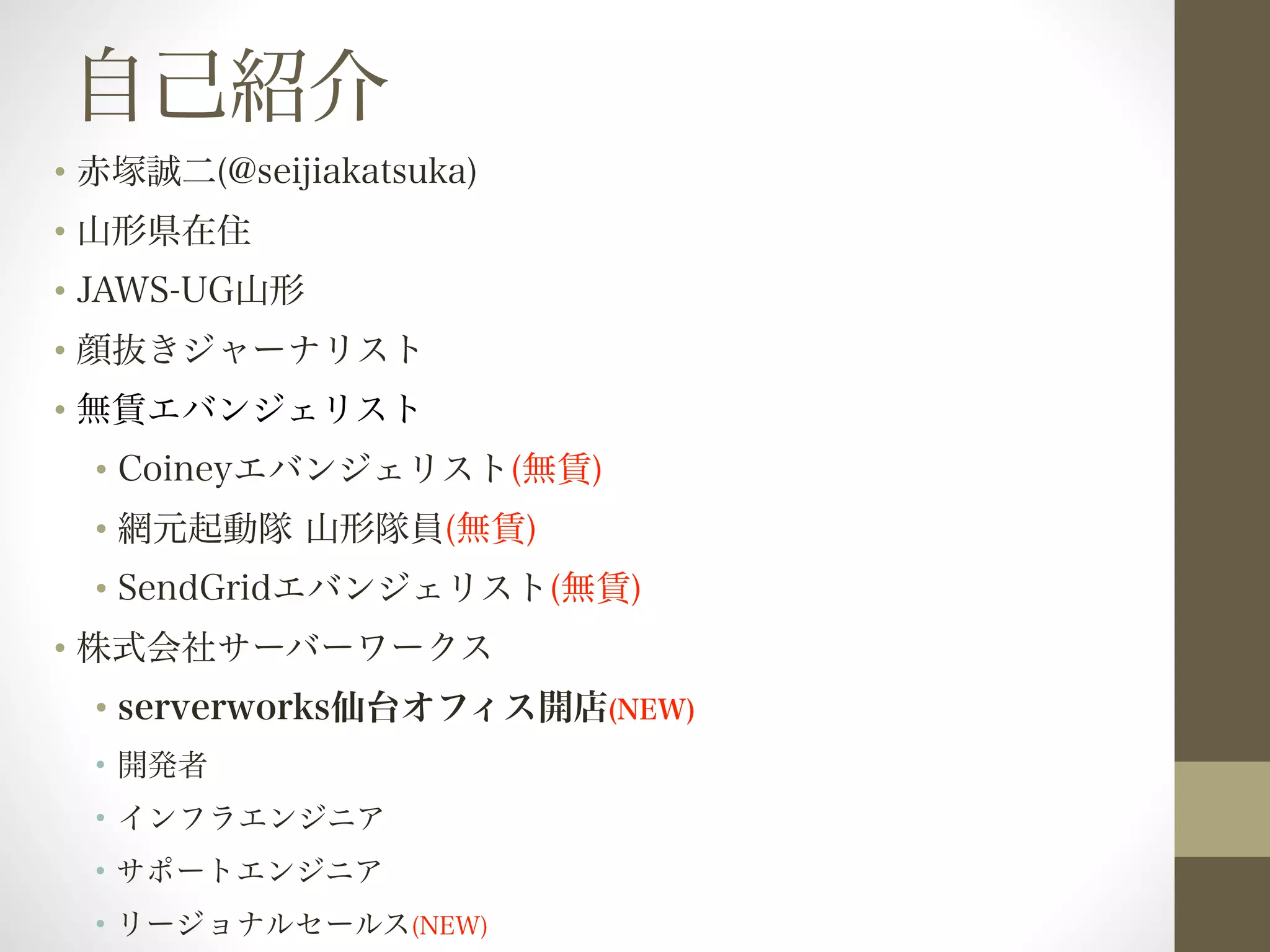 自己紹介 
• 赤塚誠二(@seijiakatsuka) 
• 山形県在住 
• JAWS-UG山形 
• 顔抜きジャーナリスト 
• 無賃エバンジェリスト 
• Coineyエバンジェリスト(無賃) 
• 網元起動隊 山形隊員(無賃) 
• SendGridエバンジェリスト(無賃) 
• 株式会社サーバーワークス 
• serverworks仙台オフィス開店(NEW) 
• 開発者 
• インフラエンジニア 
• サポートエンジニア 
• リージョナルセールス(NEW) 
 