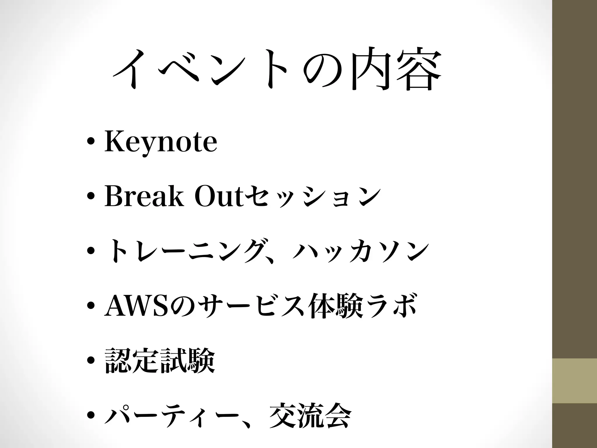 イベントの内容 
• Keynote 
• Break Outセッション 
• トレーニング、ハッカソン 
• AWSのサービス体験ラボ 
• 認定試験 
• パーティー、交流会 
 