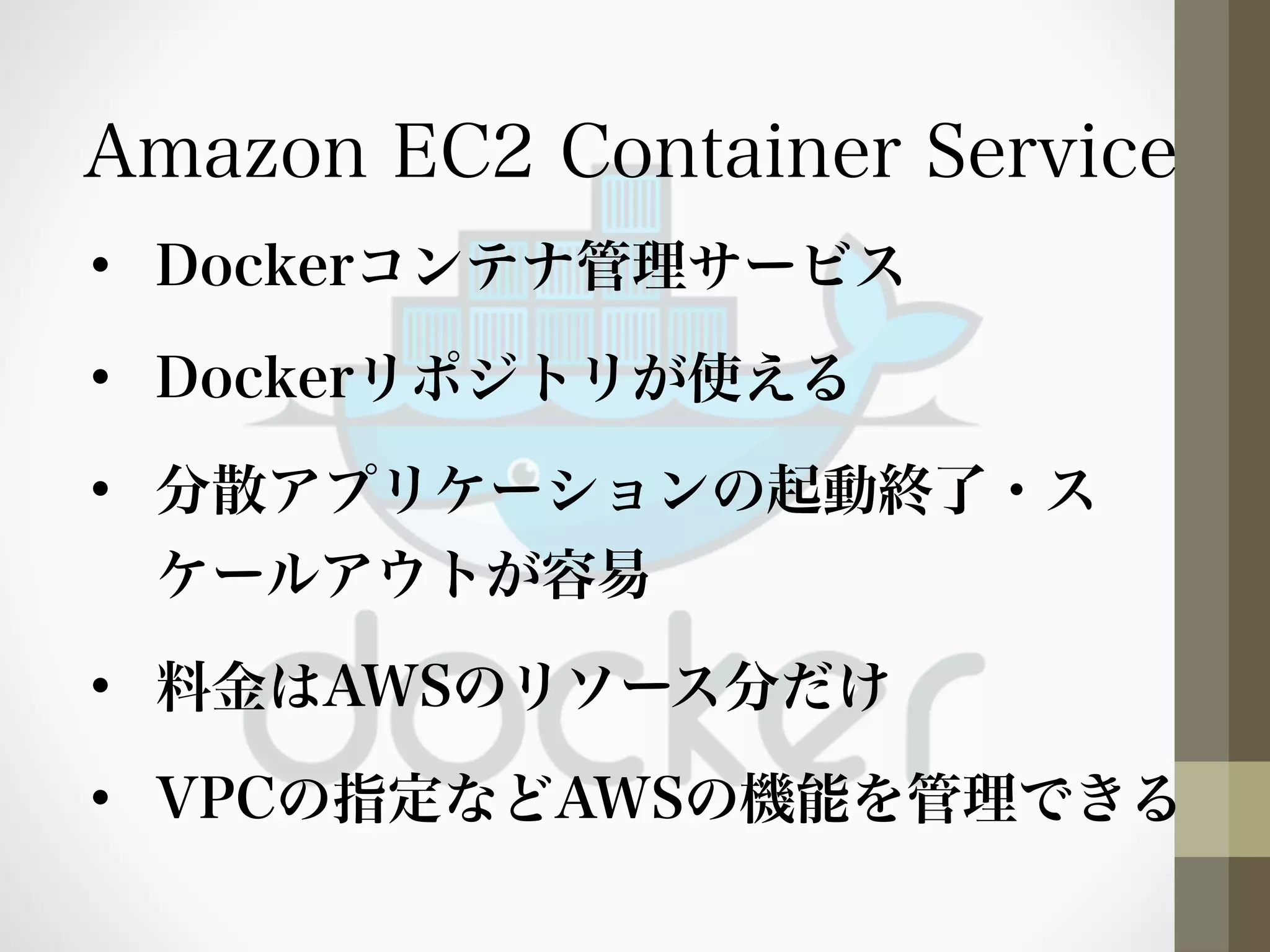 Amazon EC2 Container Service 
• Dockerコンテナ管理サービス 
• Dockerリポジトリが使える 
• 分散アプリケーションの起動終了・ス 
ケールアウトが容易 
• 料金はAWSのリソース分だけ 
• VPCの指定などAWSの機能を管理できる 
 