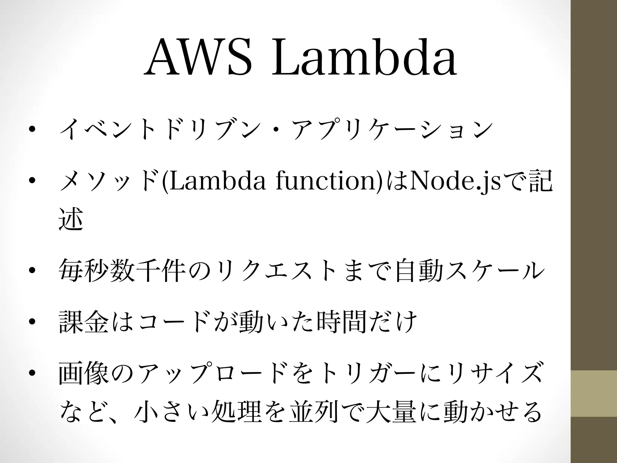 AWS Lambda 
• イベントドリブン・アプリケーション 
• メソッド(Lambda function)はNode.jsで記 
述 
• 毎秒数千件のリクエストまで自動スケール 
• 課金はコードが動いた時間だけ 
• 画像のアップロードをトリガーにリサイズ 
など、小さい処理を並列で大量に動かせる 
 