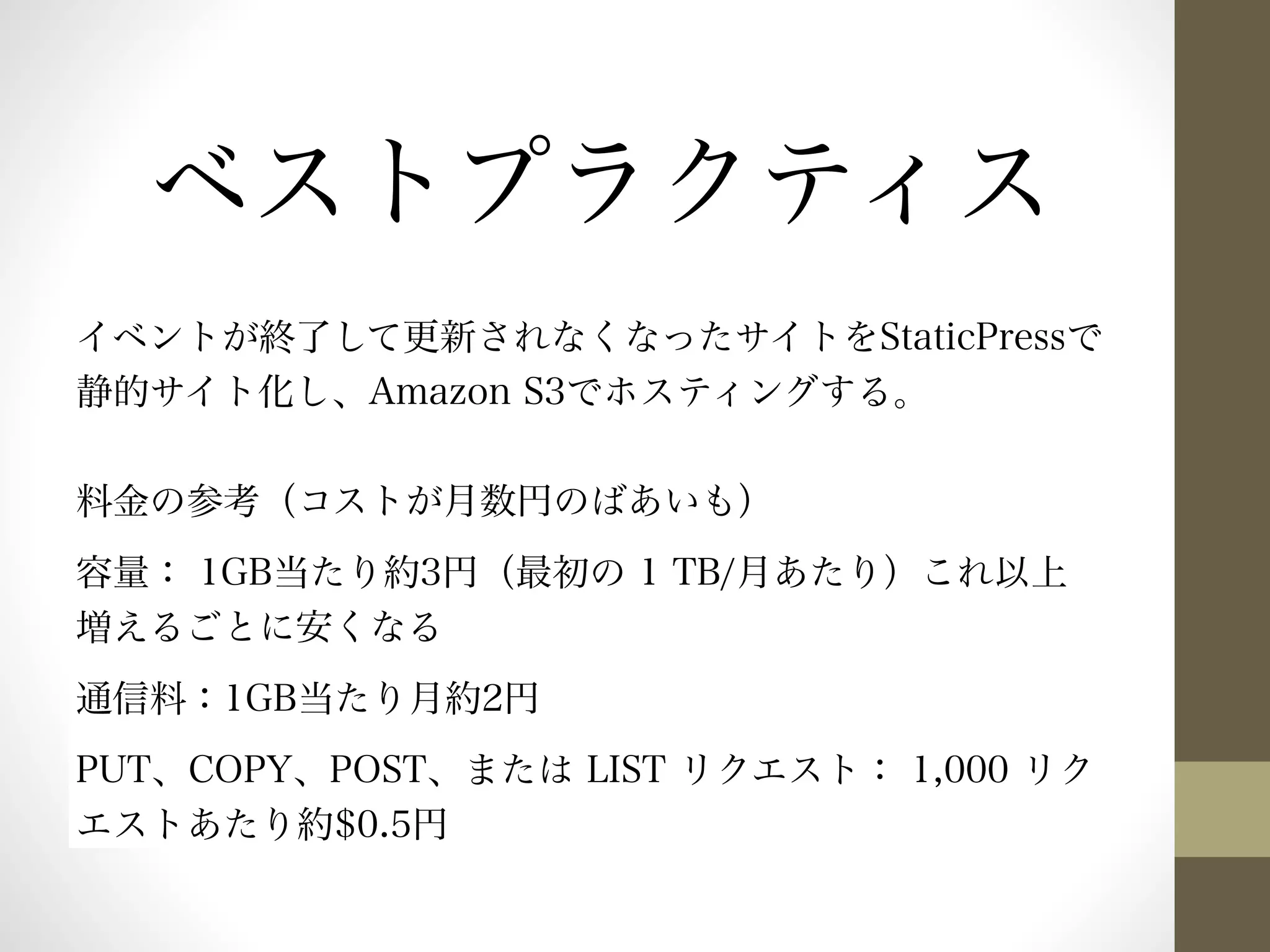 ベストプラクティス 
イベントが終了して更新されなくなったサイトをStaticPressで 
静的サイト化し、Amazon S3でホスティングする。 
料金の参考（コストが月数円のばあいも） 
容量： 1GB当たり約3円（最初の 1 TB/月あたり）これ以上 
増えるごとに安くなる 
通信料：1GB当たり月約2円 
PUT、COPY、POST、または LIST リクエスト： 1,000 リク 
エストあたり約$0.5円 
 