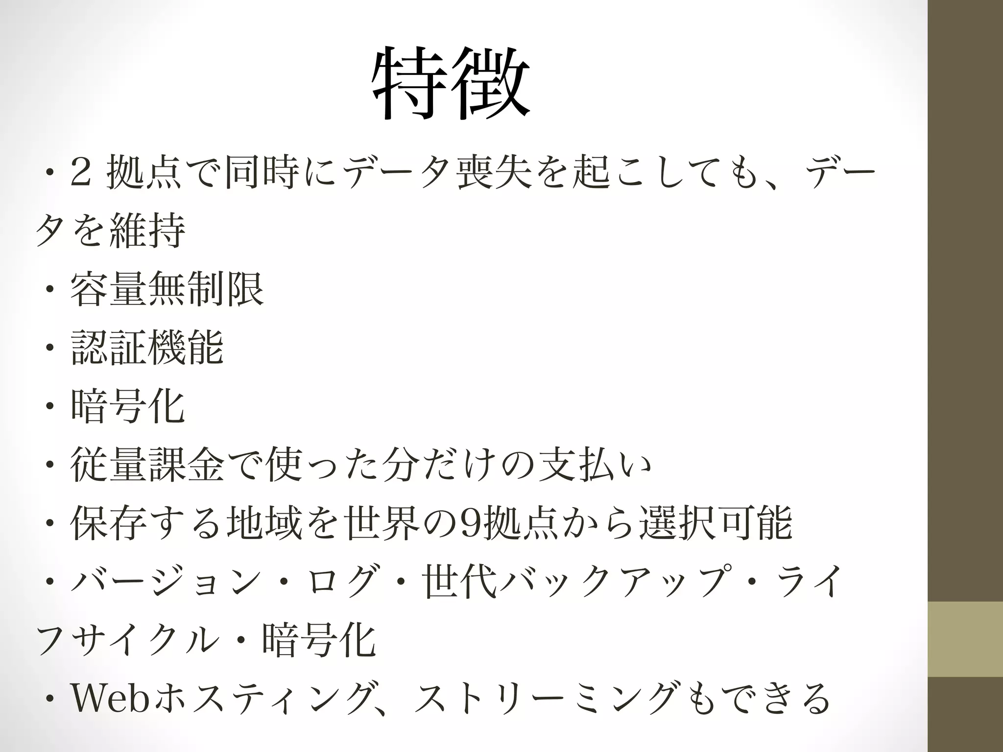 特徴 
・2 拠点で同時にデータ喪失を起こしても、デー 
タを維持 
・容量無制限 
・認証機能 
・暗号化 
・従量課金で使った分だけの支払い 
・保存する地域を世界の9拠点から選択可能 
・バージョン・ログ・世代バックアップ・ライ 
フサイクル・暗号化 
・Webホスティング、ストリーミングもできる 
 