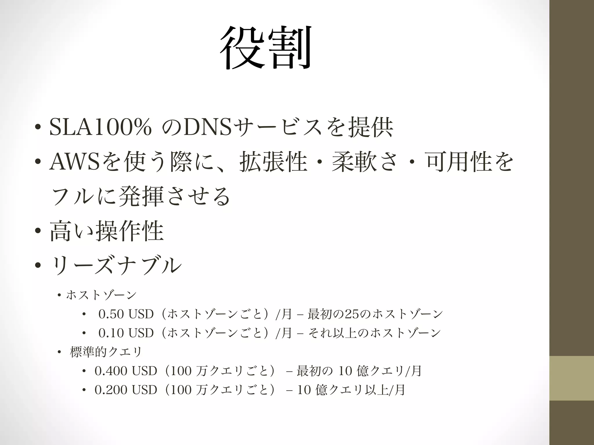 • SLA100% のDNSサービスを提供 
• AWSを使う際に、拡張性・柔軟さ・可用性を 
フルに発揮させる 
• 高い操作性 
• リーズナブル 
• ホストゾーン 
• 0.50 USD（ホストゾーンごと）/月 ‒ 最初の25のホストゾーン 
• 0.10 USD（ホストゾーンごと）/月 ‒ それ以上のホストゾーン 
• 標準的クエリ 
• 0.400 USD（100 万クエリごと） ‒ 最初の 10 億クエリ/月 
• 0.200 USD（100 万クエリごと） ‒ 10 億クエリ以上/月 
! 
役割 
 