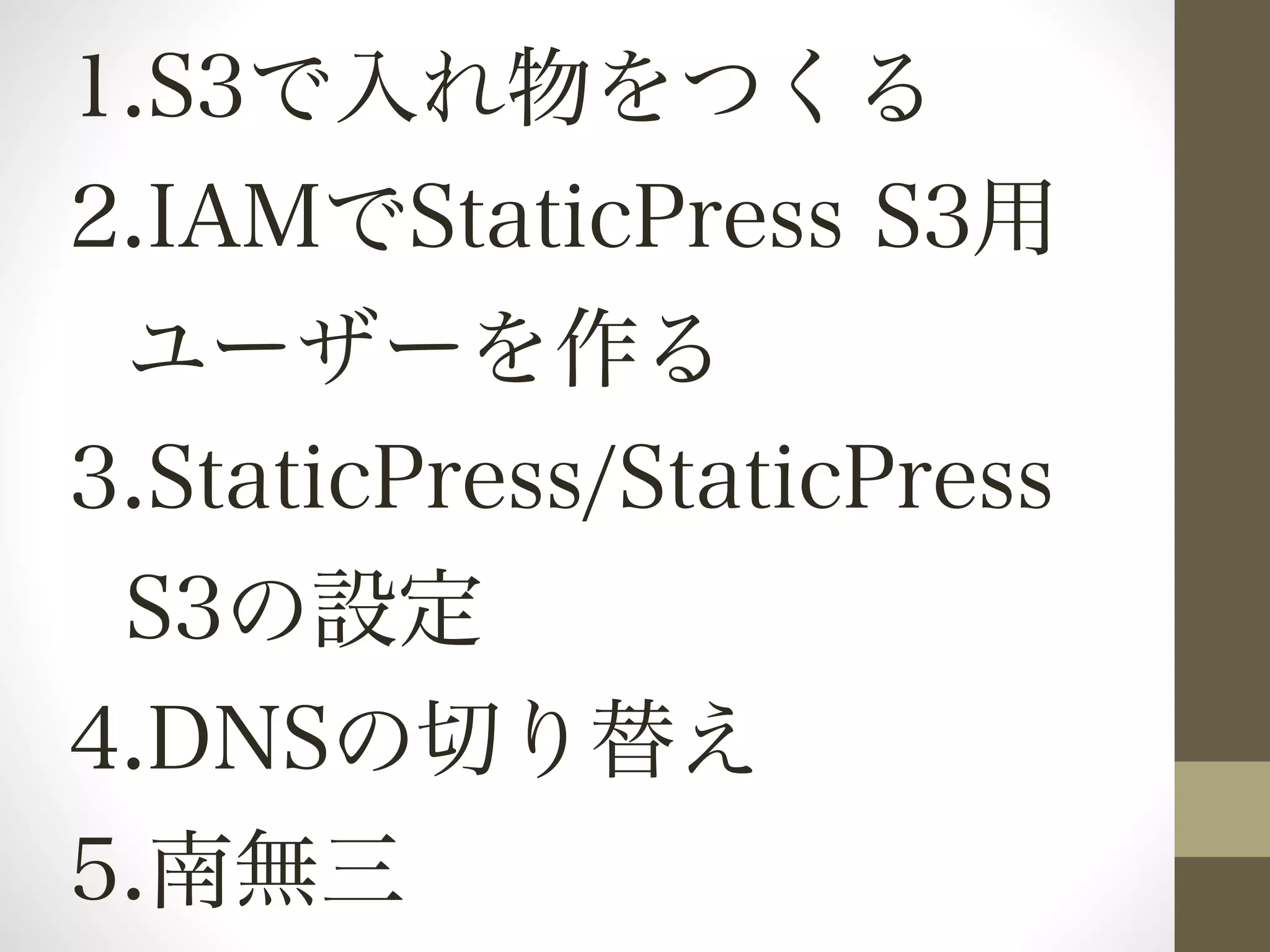 1.S3で入れ物をつくる 
2.IAMでStaticPress S3用 
ユーザーを作る 
3.StaticPress/StaticPress 
S3の設定 
4.DNSの切り替え 
5.南無三 
 