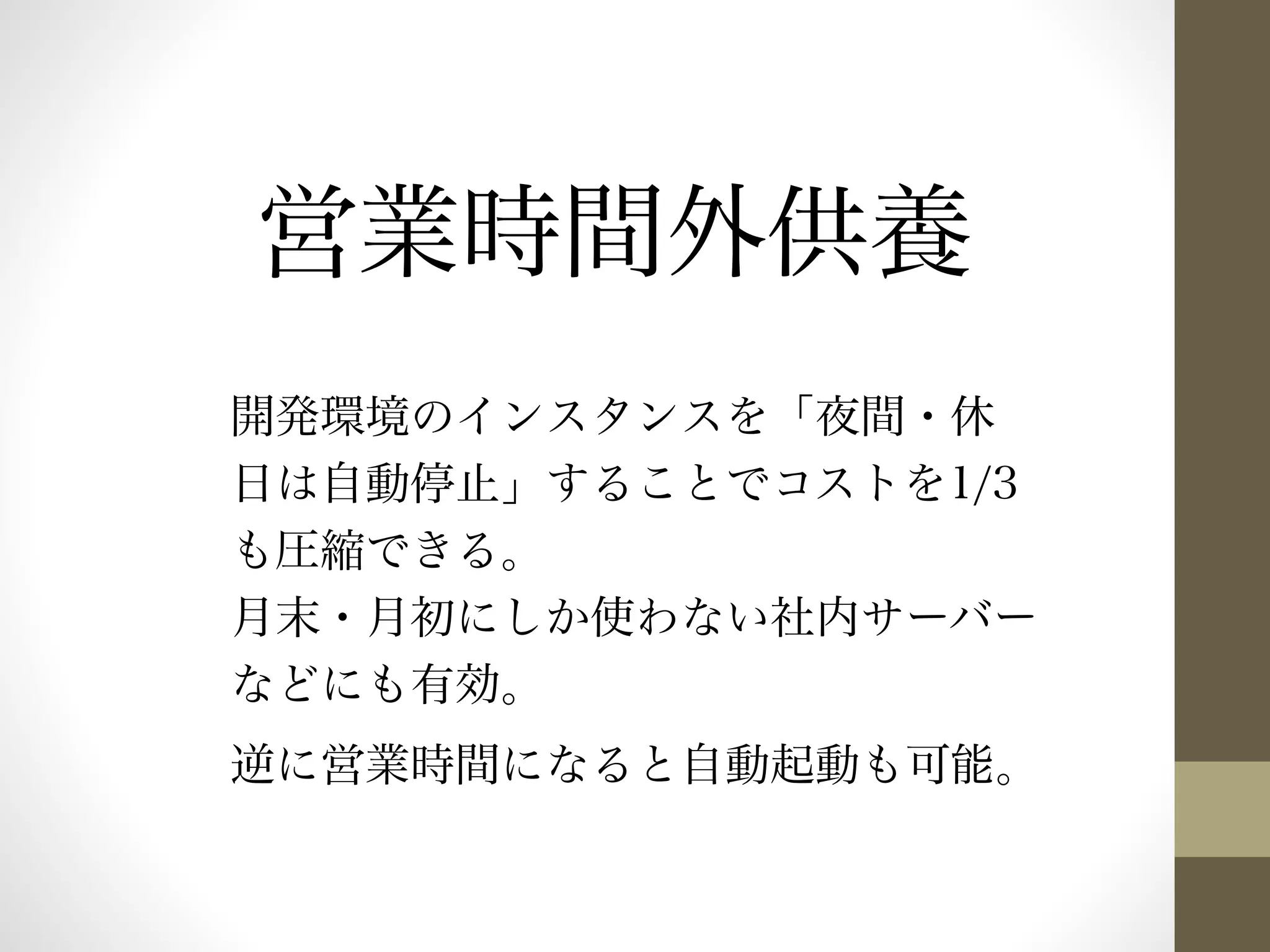 営業時間外供養 
開発環境のインスタンスを「夜間・休 
日は自動停止」することでコストを1/3 
も圧縮できる。 
月末・月初にしか使わない社内サーバー 
などにも有効。 
逆に営業時間になると自動起動も可能。 
 