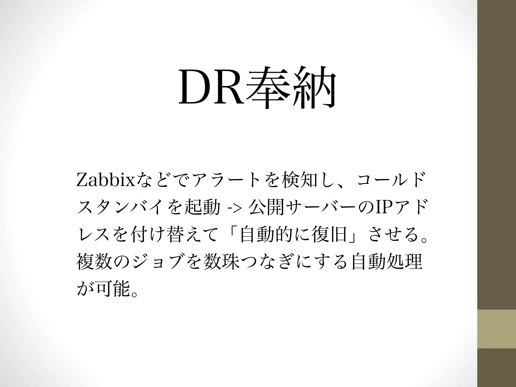 DR奉納 
Zabbixなどでアラートを検知し、コールド 
スタンバイを起動 -> 公開サーバーのIPアド 
レスを付け替えて「自動的に復旧」させる。 
複数のジョブを数珠つなぎにする自動処理 
が可能。 
 