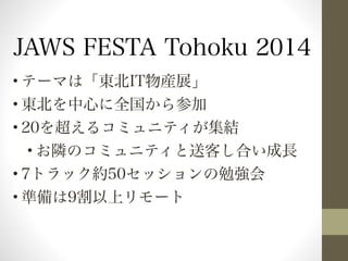 JAWS FESTA Tohoku 2014 
•テーマは「東北IT物産展」 
•東北を中心に全国から参加 
•20を超えるコミュニティが集結 
•お隣のコミュニティと送客し合い成長 
•7トラック約50セッションの勉強会 
•準備は9割以上リモート 
 