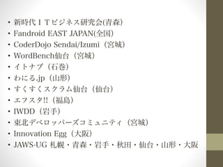 • 新時代ＩＴビジネス研究会(青森） 
• Fandroid EAST JAPAN(全国） 
• CoderDojo Sendai/Izumi（宮城） 
• WordBench仙台（宮城） 
• イトナブ（石巻） 
• わにる.jp（山形） 
• すくすくスクラム仙台（仙台） 
• エフスタ!!（福島） 
• IWDD（岩手） 
• 東北デベロッパーズコミュニティ（宮城） 
• Innovation Egg（大阪） 
• JAWS-UG 札幌・青森・岩手・秋田・仙台・山形・大阪 
 