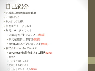 自己紹介 
• 赤塚誠二(@seijiakatsuka) 
• 山形県在住 
• JAWS-UG山形 
• 顔抜きジャーナリスト 
• 無賃エバンジェリスト 
• Coineyエバンジェリスト(無賃) 
• 網元起動隊 山形隊員(無賃) 
• SendGridエバンジェリスト(無賃) 
• 株式会社サーバーワークス 
• serverworks仙台オフィス開店(NEW) 
• 開発者 
• インフラエンジニア 
• サポートエンジニア 
• リージョナルセールス(NEW) 
 