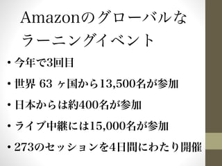 Amazonのグローバルな 
ラーニングイベント 
• 今年で3回目 
• 世界 63 ヶ国から13,500名が参加 
• 日本からは約400名が参加 
• ライブ中継には15,000名が参加 
• 273のセッションを4日間にわたり開催 
 