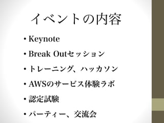イベントの内容 
• Keynote 
• Break Outセッション 
• トレーニング、ハッカソン 
• AWSのサービス体験ラボ 
• 認定試験 
• パーティー、交流会 
 
