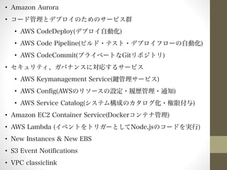 • Amazon Aurora 
• コード管理とデプロイのためのサービス群 
• AWS CodeDeploy(デプロイ自動化) 
• AWS Code Pipeline(ビルド・テスト・デプロイフローの自動化) 
• AWS CodeCommit(プライベートなGitリポジトリ) 
• セキュリティ、ガバナンスに対応するサービス 
• AWS Keymanagement Service(鍵管理サービス) 
• AWS Config(AWSのリソースの設定・履歴管理・通知) 
• AWS Service Catalog(システム構成のカタログ化・権限付与) 
• Amazon EC2 Container Service(Dockerコンテナ管理) 
• AWS Lambda (イベントをトリガーとしてNode.jsのコードを実行) 
• New Instances & New EBS 
• S3 Event Notifications 
• VPC classiclink 
 