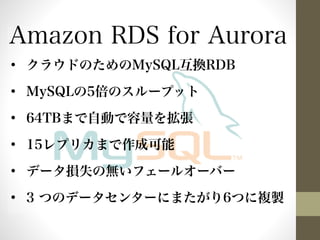 Amazon RDS for Aurora 
• クラウドのためのMySQL互換RDB 
• MySQLの5倍のスループット 
• 64TBまで自動で容量を拡張 
• 15レプリカまで作成可能 
• データ損失の無いフェールオーバー 
• 3 つのデータセンターにまたがり6つに複製 
 