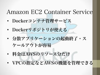 Amazon EC2 Container Service 
• Dockerコンテナ管理サービス 
• Dockerリポジトリが使える 
• 分散アプリケーションの起動終了・ス 
ケールアウトが容易 
• 料金はAWSのリソース分だけ 
• VPCの指定などAWSの機能を管理できる 
 