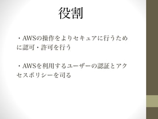 役割 
・AWSの操作をよりセキュアに行うため 
に認可・許可を行う 
・AWSを利用するユーザーの認証とアク 
セスポリシーを司る 
 