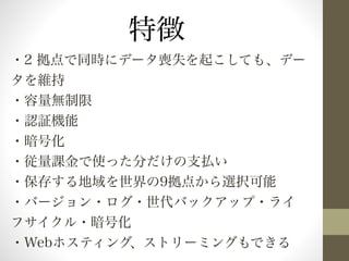 特徴 
・2 拠点で同時にデータ喪失を起こしても、デー 
タを維持 
・容量無制限 
・認証機能 
・暗号化 
・従量課金で使った分だけの支払い 
・保存する地域を世界の9拠点から選択可能 
・バージョン・ログ・世代バックアップ・ライ 
フサイクル・暗号化 
・Webホスティング、ストリーミングもできる 
 
