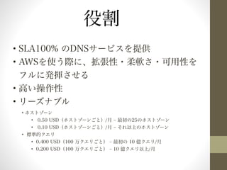 • SLA100% のDNSサービスを提供 
• AWSを使う際に、拡張性・柔軟さ・可用性を 
フルに発揮させる 
• 高い操作性 
• リーズナブル 
• ホストゾーン 
• 0.50 USD（ホストゾーンごと）/月 ‒ 最初の25のホストゾーン 
• 0.10 USD（ホストゾーンごと）/月 ‒ それ以上のホストゾーン 
• 標準的クエリ 
• 0.400 USD（100 万クエリごと） ‒ 最初の 10 億クエリ/月 
• 0.200 USD（100 万クエリごと） ‒ 10 億クエリ以上/月 
! 
役割 
 