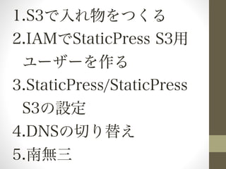 1.S3で入れ物をつくる 
2.IAMでStaticPress S3用 
ユーザーを作る 
3.StaticPress/StaticPress 
S3の設定 
4.DNSの切り替え 
5.南無三 
 