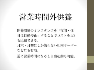 営業時間外供養 
開発環境のインスタンスを「夜間・休 
日は自動停止」することでコストを1/3 
も圧縮できる。 
月末・月初にしか使わない社内サーバー 
などにも有効。 
逆に営業時間になると自動起動も可能。 
 