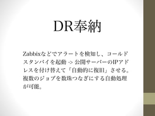 DR奉納 
Zabbixなどでアラートを検知し、コールド 
スタンバイを起動 -> 公開サーバーのIPアド 
レスを付け替えて「自動的に復旧」させる。 
複数のジョブを数珠つなぎにする自動処理 
が可能。 
 