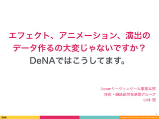 1 
エフェクト、アニメーション、演出の 
データ作るの大変じゃないですか？ 
DeNAではこうしてます。 
Japanリージョンゲーム事業本部 
技術・編成部開発基盤グループ 
小林 潤 
Copyright (C) 2014 DeNA Co.,Ltd. All Rights Reserved. 
 
