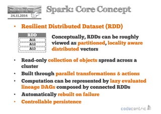 2 Spark: Core Concept 
24.11.2014 
• Resilient Distributed Dataset (RDD) 
Conceptually, RDDs can be roughly 
viewed as partitioned, locality aware 
distributed vectors 
RDD 
A11 
A12 
A13 
• Read-only collection of objects spread across a 
cluster 
• Built through parallel transformations  actions 
• Computation can be represented by lazy evaluated 
lineage DAGs composed by connected RDDs 
• Automatically rebuilt on failure 
• Controllable persistence 
 