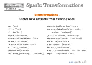 2 Spark: Transformations 
24.11.2014 
Transformations - 
Create new datasets from existing ones 
map(func) 
filter(func) 
flatMap(func) 
mapPartitions(func) 
mapPartitionsWithIndex(func) 
union(otherDataset) 
intersection(otherDataset) 
distinct([numTasks])) 
groupByKey([numTasks]) 
sortByKey([ascending], [numTasks]) 
reduceByKey(func, [numTasks]) 
aggregateByKey(zeroValue)(seqOp, 
combOp, [numTasks]) 
join(otherDataset, [numTasks]) 
cogroup(otherDataset, [numTasks]) 
cartesian(otherDataset) 
pipe(command, [envVars]) 
coalesce(numPartitions) 
sample(withReplacement,fraction, seed) 
repartition(numPartitions) 
 