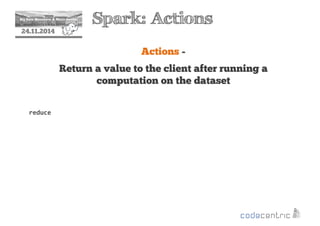 2 Spark: Actions 
24.11.2014 
Actions - 
Return a value to the client after running a 
computation on the dataset 
reduce 
 