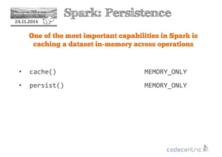 2 Spark: Persistence 
24.11.2014 
One of the most important capabilities in Spark is 
caching a dataset in-memory across operations 
• cache() MEMORY_ONLY 
• persist() MEMORY_ONLY 
 