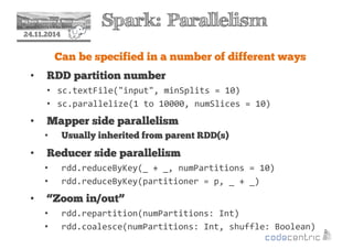 2 Spark: Parallelism 
24.11.2014 
Can be specified in a number of different ways 
• RDD partition number 
• sc.textFile(input, minSplits = 10) 
• sc.parallelize(1 to 10000, numSlices = 10) 
• Mapper side parallelism 
• Usually inherited from parent RDD(s) 
• Reducer side parallelism 
• rdd.reduceByKey(_ + _, numPartitions = 10) 
• rdd.reduceByKey(partitioner = p, _ + _) 
• “Zoom in/out” 
• rdd.repartition(numPartitions: Int) 
• rdd.coalesce(numPartitions: Int, shuffle: Boolean) 
 
