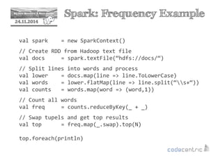 2 Spark: Frequency Example 
24.11.2014 
val spark = new SparkContext() 
// Create RDD from Hadoop text file 
val docs = spark.textFile(“hdfs://docs/“) 
// Split lines into words and process 
val lower = docs.map(line = line.ToLowerCase) 
val words = lower.flatMap(line = line.split(“s+“)) 
val counts = words.map(word = (word,1)) 
// Count all words 
val freq = counts.reduceByKey(_ + _) 
// Swap tupels and get top results 
val top = freq.map(_.swap).top(N) 
top.foreach(println) 
 