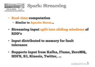2 Spark: Streaming 
24.11.2014 
• Real-time computation 
• Similar to Apache Storm… 
• Streaming input split into sliding windows of 
RDD‘s 
• Input distributed to memory for fault 
tolerance 
• Supports input from Kafka, Flume, ZeroMQ, 
HDFS, S3, Kinesis, Twitter, … 
 