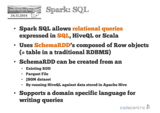 2 Spark: SQL 
24.11.2014 
• Spark SQL allows relational queries 
expressed in SQL, HiveQL or Scala 
• Uses SchemaRDD’s composed of Row objects 
(= table in a traditional RDBMS) 
• SchemaRDD can be created from an 
• Existing RDD 
• Parquet File 
• JSON dataset 
• By running HiveQL against data stored in Apache Hive 
• Supports a domain specific language for 
writing queries 
 